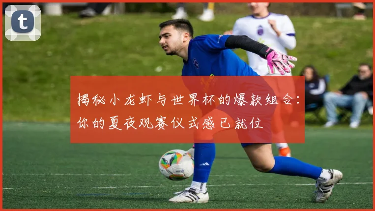 揭秘小龙虾与世界杯的爆款组合:你的夏夜观赛仪式感已就位