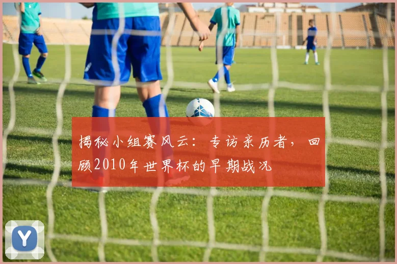 揭秘小组赛风云:专访亲历者,回顾2010年世界杯的早期战况