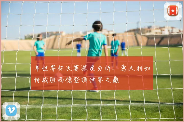 年世界杯决赛深度分析：意大利如何战胜西德登顶世界之巅