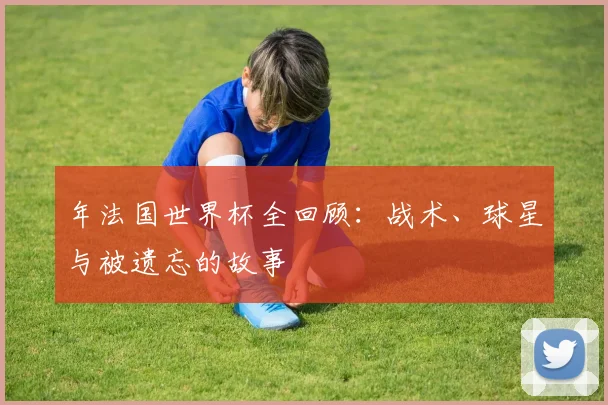 年法国世界杯全回顾：战术、球星与被遗忘的故事