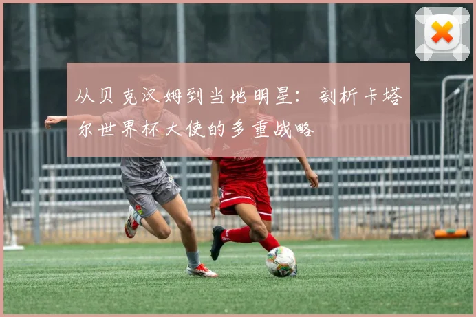 从贝克汉姆到当地明星：剖析卡塔尔世界杯大使的多重战略