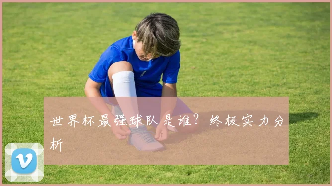 世界杯最强球队是谁？终极实力分析